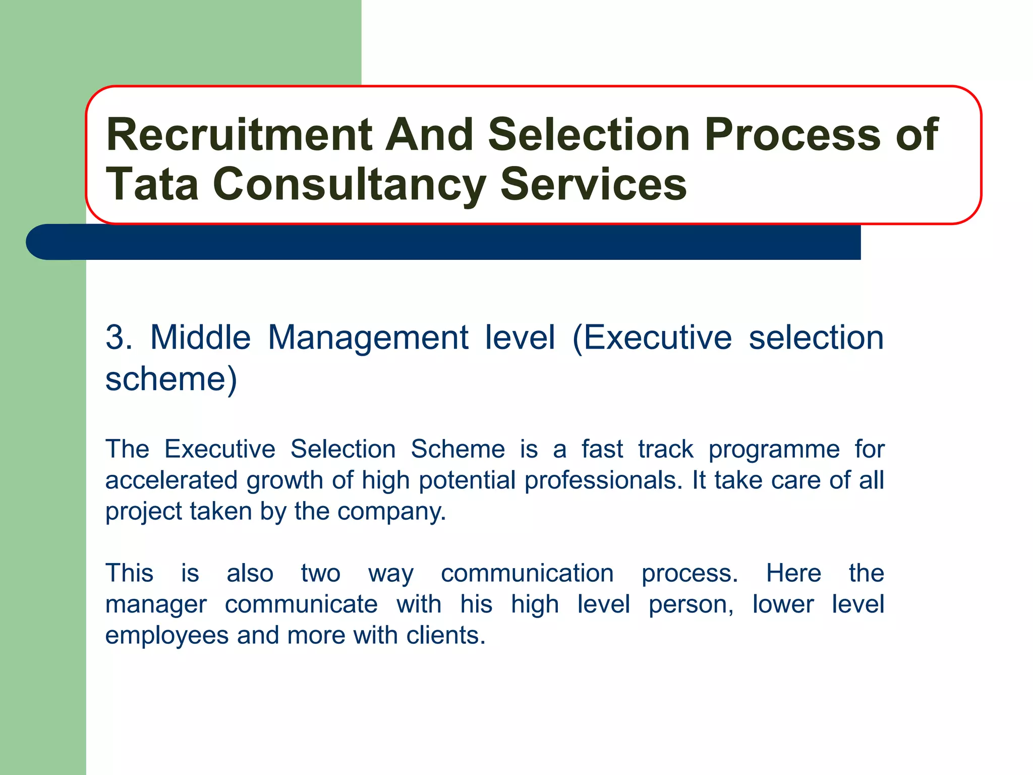 Recruitment And Selection Process of
Tata Consultancy Services


3. Middle Management level (Executive selection
scheme)
The Executive Selection Scheme is a fast track programme for
accelerated growth of high potential professionals. It take care of all
project taken by the company.

This is also two way communication process. Here the
manager communicate with his high level person, lower level
employees and more with clients.
 