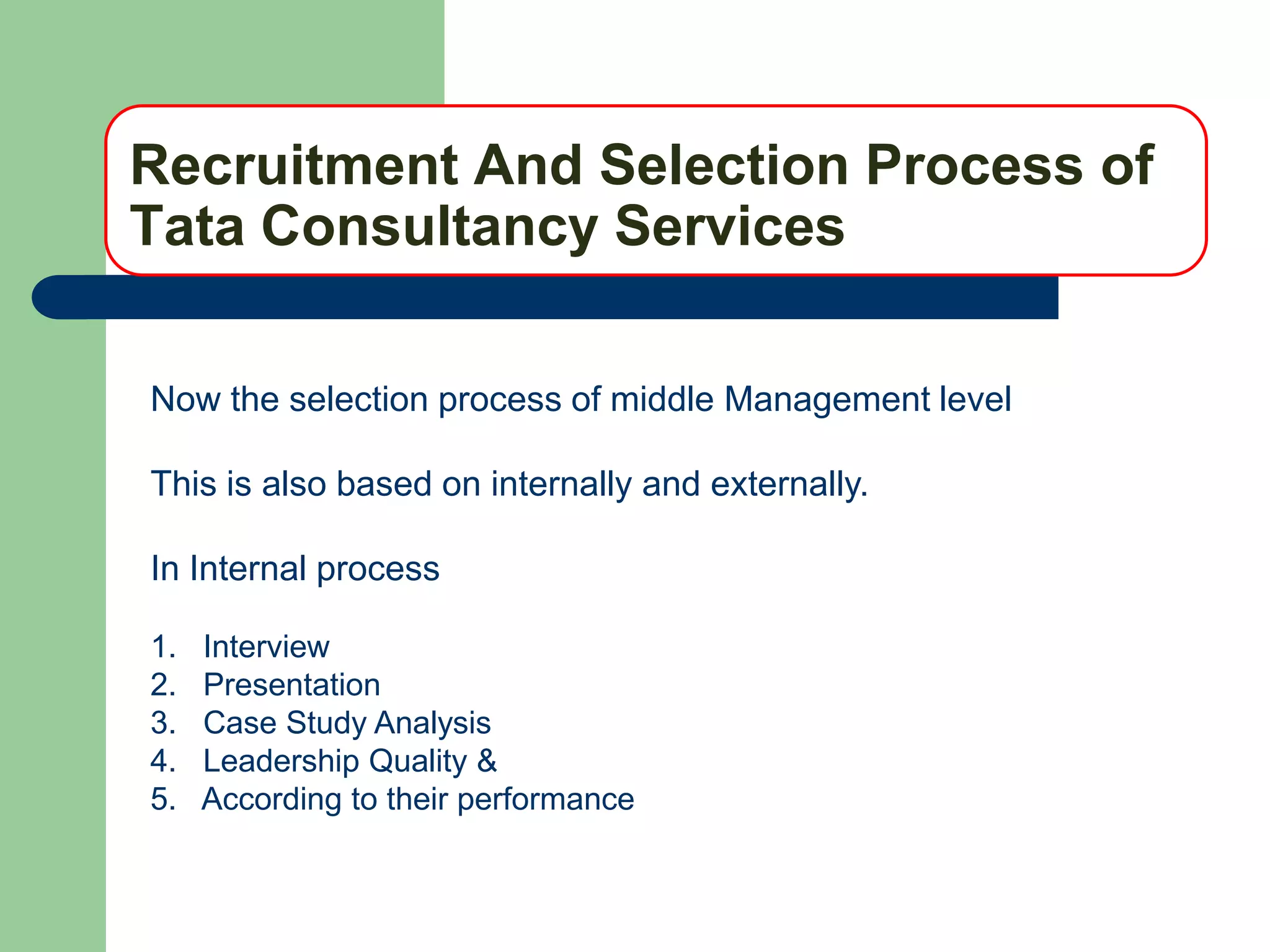 Recruitment And Selection Process of
Tata Consultancy Services

Now the selection process of middle Management level

This is also based on internally and externally.

In Internal process

1.   Interview
2.   Presentation
3.   Case Study Analysis
4.   Leadership Quality &
5.   According to their performance
 