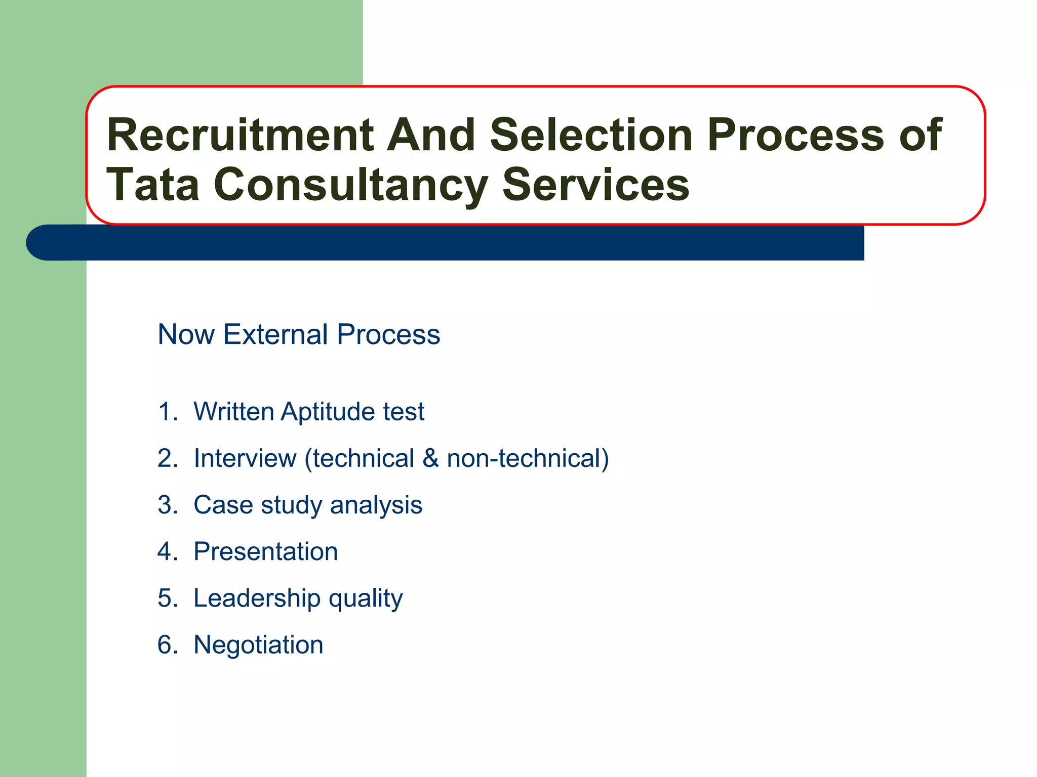 Recruitment And Selection Process of
Tata Consultancy Services


  Now External Process

  1. Written Aptitude test
  2. Interview (technical & non-technical)
  3. Case study analysis
  4. Presentation
  5. Leadership quality
  6. Negotiation
 