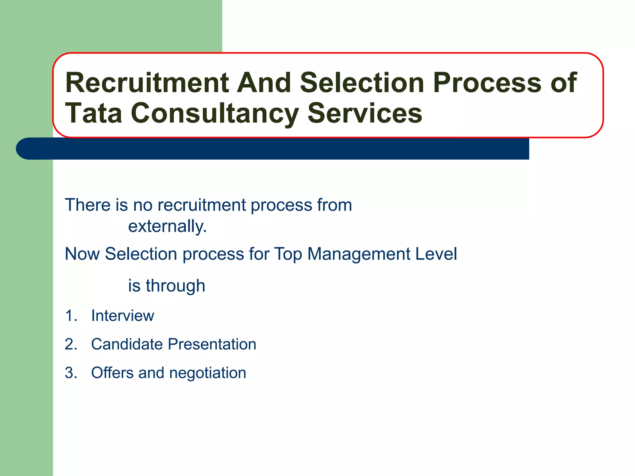 Recruitment And Selection Process of
Tata Consultancy Services


There is no recruitment process from
        externally.
Now Selection process for Top Management Level
        is through
1. Interview
2. Candidate Presentation
3. Offers and negotiation
 