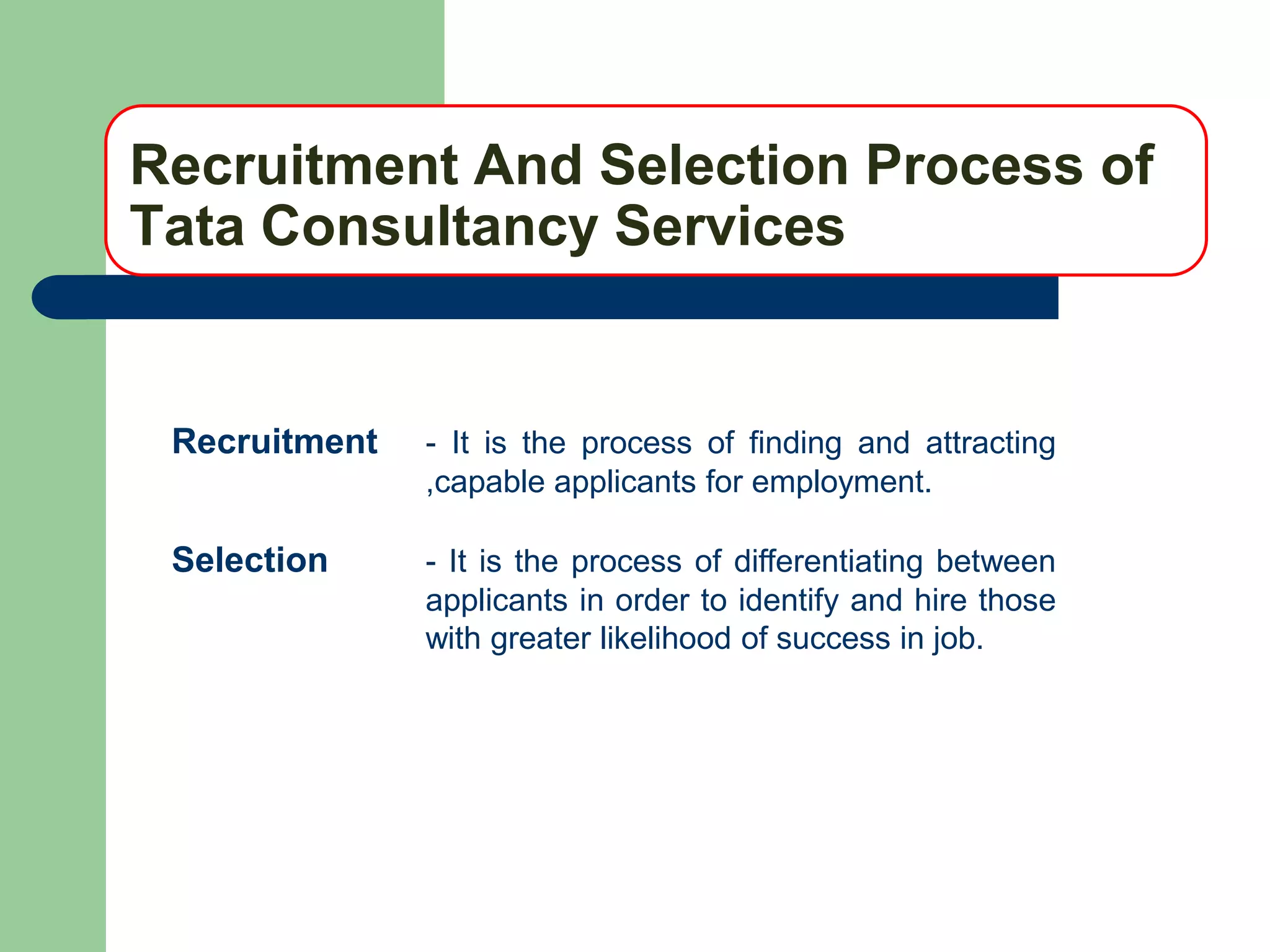 Recruitment And Selection Process of
Tata Consultancy Services


 Recruitment   - It is the process of finding and attracting
               ,capable applicants for employment.

 Selection     - It is the process of differentiating between
               applicants in order to identify and hire those
               with greater likelihood of success in job.
 