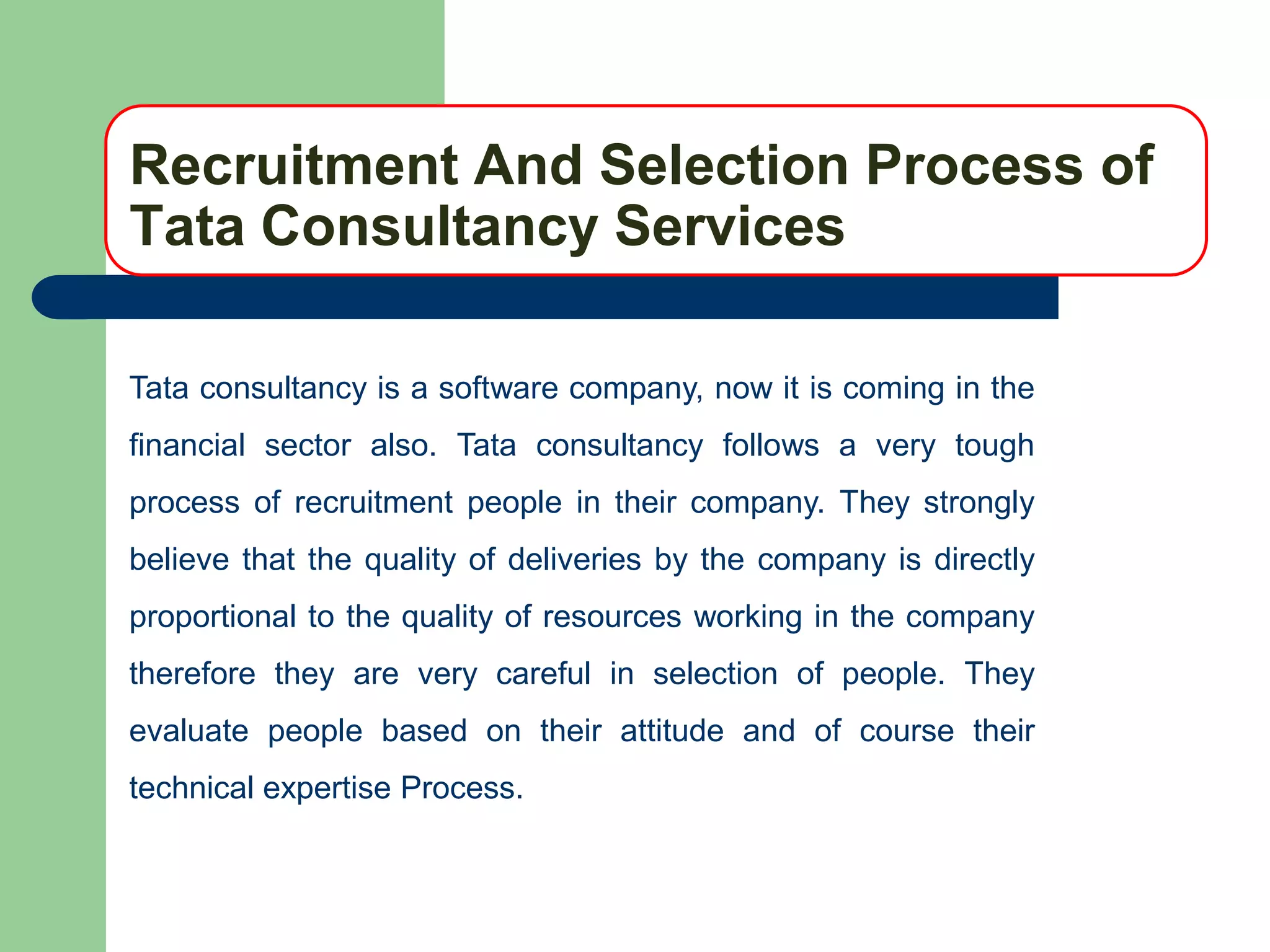 Recruitment And Selection Process of
Tata Consultancy Services

Tata consultancy is a software company, now it is coming in the
financial sector also. Tata consultancy follows a very tough
process of recruitment people in their company. They strongly
believe that the quality of deliveries by the company is directly
proportional to the quality of resources working in the company
therefore they are very careful in selection of people. They
evaluate people based on their attitude and of course their
technical expertise Process.
 