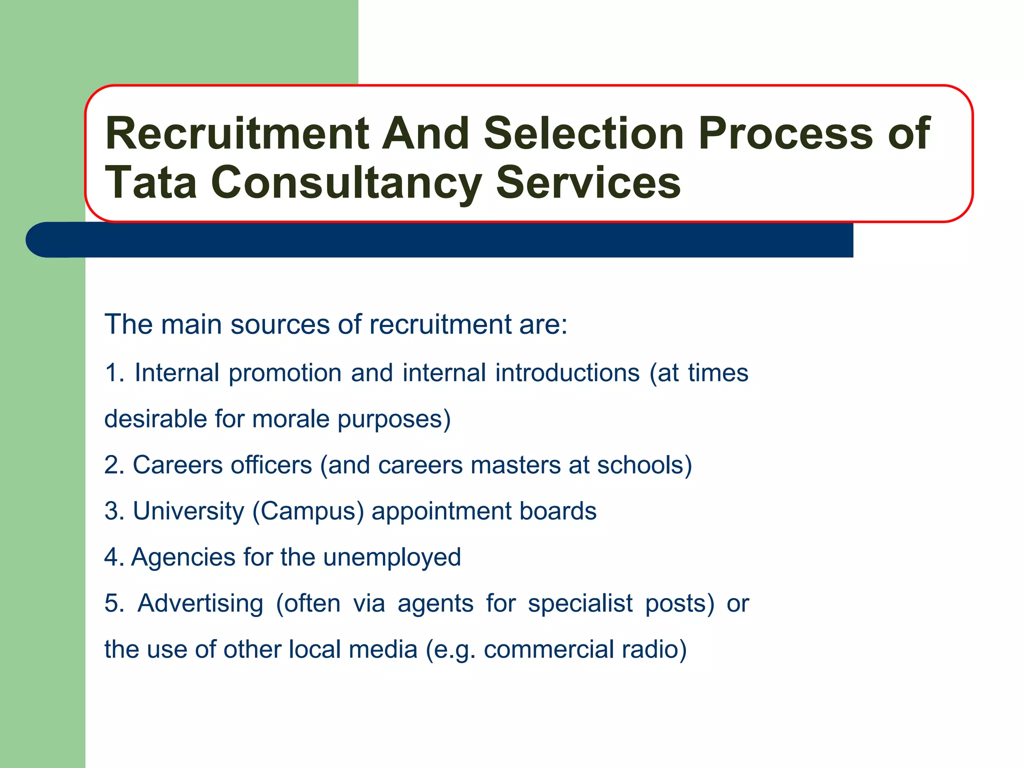 Recruitment And Selection Process of
Tata Consultancy Services

The main sources of recruitment are:
1. Internal promotion and internal introductions (at times
desirable for morale purposes)
2. Careers officers (and careers masters at schools)
3. University (Campus) appointment boards
4. Agencies for the unemployed
5. Advertising (often via agents for specialist posts) or
the use of other local media (e.g. commercial radio)
 
