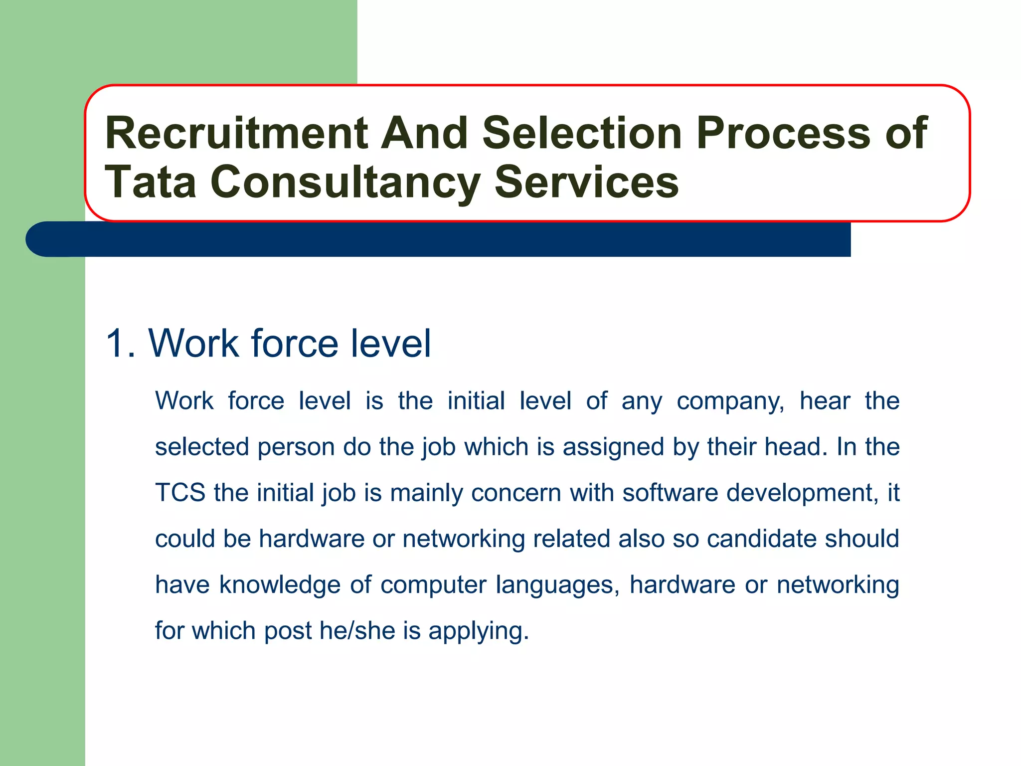Recruitment And Selection Process of
Tata Consultancy Services


1. Work force level
  Work force level is the initial level of any company, hear the
  selected person do the job which is assigned by their head. In the
  TCS the initial job is mainly concern with software development, it
  could be hardware or networking related also so candidate should
  have knowledge of computer languages, hardware or networking
  for which post he/she is applying.
 