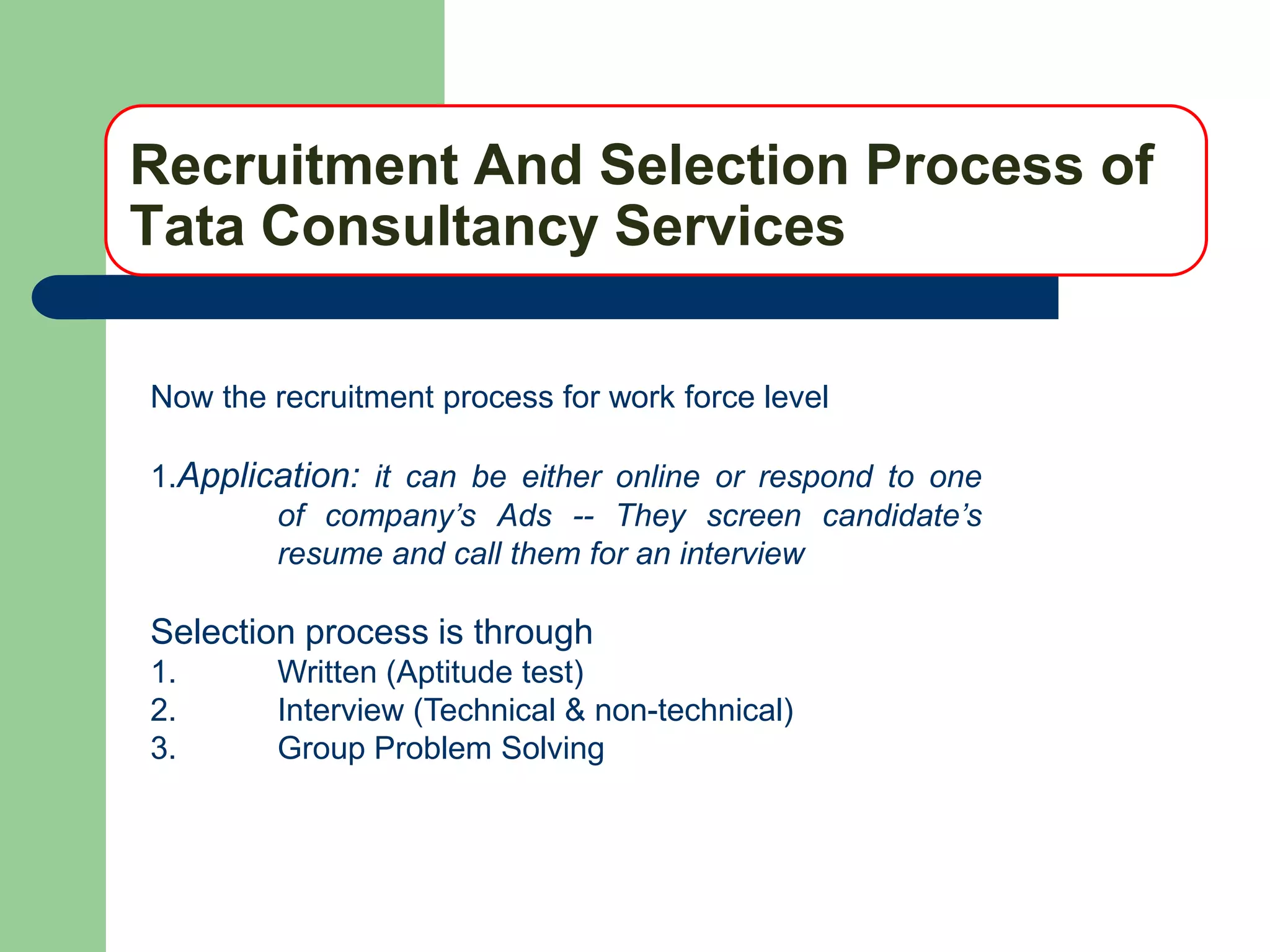 Recruitment And Selection Process of
Tata Consultancy Services

Now the recruitment process for work force level

1.Application: it can be either online or respond to one
        of company’s Ads -- They screen candidate’s
        resume and call them for an interview

Selection process is through
1.      Written (Aptitude test)
2.      Interview (Technical & non-technical)
3.      Group Problem Solving
 