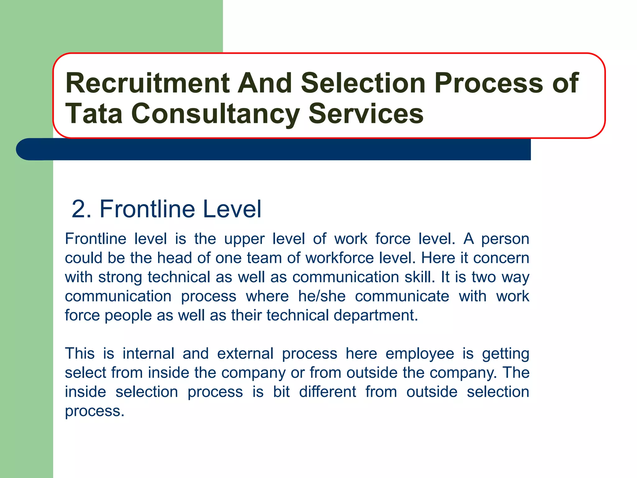 Recruitment And Selection Process of
Tata Consultancy Services


2. Frontline Level
Frontline level is the upper level of work force level. A person
could be the head of one team of workforce level. Here it concern
with strong technical as well as communication skill. It is two way
communication process where he/she communicate with work
force people as well as their technical department.

This is internal and external process here employee is getting
select from inside the company or from outside the company. The
inside selection process is bit different from outside selection
process.
 