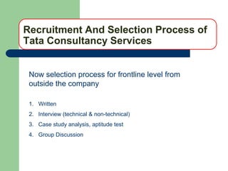 Recruitment And Selection Process of
Tata Consultancy Services


 Now selection process for frontline level from
 outside the company

 1. Written
 2. Interview (technical & non-technical)
 3. Case study analysis, aptitude test
 4. Group Discussion
 