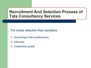 Recruitment And Selection Process of
Tata Consultancy Services


For inside selection they considers

1. According to their performance
2. Interview
3. Leadership quality
 