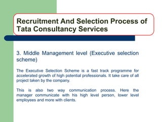 Recruitment And Selection Process of
Tata Consultancy Services


3. Middle Management level (Executive selection
scheme)
The Executive Selection Scheme is a fast track programme for
accelerated growth of high potential professionals. It take care of all
project taken by the company.

This is also two way communication process. Here the
manager communicate with his high level person, lower level
employees and more with clients.
 