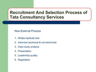 Recruitment And Selection Process of
Tata Consultancy Services


  Now External Process

  1. Written Aptitude test
  2. Interview (technical & non-technical)
  3. Case study analysis
  4. Presentation
  5. Leadership quality
  6. Negotiation
 