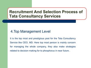 Recruitment And Selection Process of
Tata Consultancy Services


4.Top Management Level
It is the top most and prestigious post for the Tata Consultancy
Service like CEO, MD. Here top most person is mainly concern
for managing the whole company, they also make strategies
related to decision making for to phosphorus in near future .
 