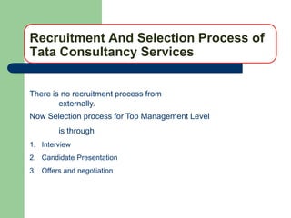 Recruitment And Selection Process of
Tata Consultancy Services


There is no recruitment process from
        externally.
Now Selection process for Top Management Level
        is through
1. Interview
2. Candidate Presentation
3. Offers and negotiation
 