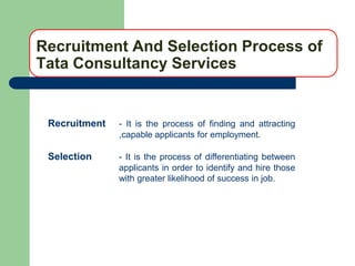 Recruitment And Selection Process of
Tata Consultancy Services


 Recruitment   - It is the process of finding and attracting
               ,capable applicants for employment.

 Selection     - It is the process of differentiating between
               applicants in order to identify and hire those
               with greater likelihood of success in job.
 