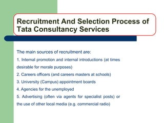Recruitment And Selection Process of
Tata Consultancy Services

The main sources of recruitment are:
1. Internal promotion and internal introductions (at times
desirable for morale purposes)
2. Careers officers (and careers masters at schools)
3. University (Campus) appointment boards
4. Agencies for the unemployed
5. Advertising (often via agents for specialist posts) or
the use of other local media (e.g. commercial radio)
 