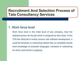 Recruitment And Selection Process of
Tata Consultancy Services


1. Work force level
  Work force level is the initial level of any company, hear the
  selected person do the job which is assigned by their head. In the
  TCS the initial job is mainly concern with software development, it
  could be hardware or networking related also so candidate should
  have knowledge of computer languages, hardware or networking
  for which post he/she is applying.
 