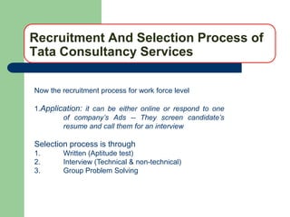Recruitment And Selection Process of
Tata Consultancy Services

Now the recruitment process for work force level

1.Application: it can be either online or respond to one
        of company’s Ads -- They screen candidate’s
        resume and call them for an interview

Selection process is through
1.      Written (Aptitude test)
2.      Interview (Technical & non-technical)
3.      Group Problem Solving
 