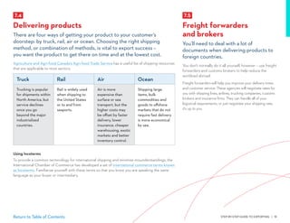 STEP-BY-STEP GUIDE TO EXPORTING | 51Return to Table of Contents
7.5
Freight forwarders
and brokers
You’ll need to deal with a lot of
documents when delivering products to
foreign countries.
You don’t normally do it all yourself, however – use freight
forwarders and customs brokers to help reduce the
workload abroad.
Freight forwarders will help you improve your delivery times
and customer service. These agencies will negotiate rates for
you with shipping lines, airlines, trucking companies, customs
brokers and insurance firms. They can handle all of your
logistical requirements, or just negotiate your shipping rate;
it’s up to you.
7.4
Delivering products
There are four ways of getting your product to your customer’s
doorstep: by truck, rail, air or ocean. Choosing the right shipping
method, or combination of methods, is vital to export success –
you want the product to get there on time and at the lowest cost.
Agriculture and Agri-food Canada’s Agri-food Trade Service has a useful list of shipping resources
that are applicable to most sectors.
Truck Rail Air  Ocean
Trucking is popular
for shipments within
North America, but
service declines
once you go
beyond the major
industrialized
countries.
Rail is widely used
when shipping to
the United States
or to and from
seaports.
Air is more
expensive than
surface or sea
transport, but the
higher costs may
be offset by faster
delivery, lower
insurance, cheaper
warehousing, exotic
markets and better
inventory control.
Shipping large
items, bulk
commodities and
goods to offshore
markets that do not
require fast delivery
is more economical
by sea.
Using Incoterms
To provide a common terminology for international shipping and minimize misunderstandings, the
International Chamber of Commerce has developed a set of international commerce terms known
as Incoterms. Familiarize yourself with these terms so that you know you are speaking the same
language as your buyer or intermediary.
 