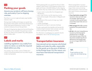STEP-BY-STEP GUIDE TO EXPORTING | 52Return to Table of Contents
Marking distinguishes your goods from those of other
shippers. Marks shown on the shipping container must
agree with those on the bill of lading or other shipping
documents; they may include some or all of the following:
•	 buyer’s name or some other form of agreed upon
identification
•	 point / port of entry into the importing country
•	 gross and net weight of the product in kilograms and
pounds
•	 identification of the country of origin, e.g. “made
in Canada”
•	 number of packages
•	 appropriate warnings or cautionary markings
Provide a packing list that identifies and itemizes the
contents of each container. Each container must also
contain a packing list itemizing its contents.
For information on packaging your goods for the EU
marketplace, refer to the CE Marking Guide.
7.8
Transportation insurance
International carriers assume only limited
liability and make the seller responsible
for the goods up to the point of delivery
to the foreign buyer. For this reason, you
must have international transportation
insurance.
7.6
Packing your goods
Assume your products will have a bumpy
ride, particularly if you’re shipping
overseas.
Pack them to survive rough-and-ready cargo handlers
and poor roads.
During transit, handling and storage, your goods may
be exposed to bad weather and extreme temperatures.
If they need special temperature controls or other
protective measures, be sure they get them.
The type of shipping may determine the kind of packing
you should use. For example, if the goods are carried
by ship, you need to know whether they will be placed
above or below deck.
7.7
Labels and marks
Labelling regulations vary widely from
nation to nation, so verify the required
labels before you ship.
Your product may not clear customs if labels don’t
conform to local requirements such as product weight
or electrical standards.
TIP:
Proper packing can also
reduce the risk of theft during
transit.
Marine transportation insurance
protects both ocean- and air-bound
cargo. It also covers connecting
land transportation. There are three
main types of marine transportation
insurance:
1.	Free of particular average (FPA)
insurance is the narrowest type
of coverage. Total losses are
covered, as well as partial losses
at sea if the vessel sinks, burns or
is stranded.
2.	With average (WA) offers greater
protection from partial losses at
sea.
3.	All risk is the most comprehensive
insurance, protecting against
all physical loss or damage
from external causes. Once the
documents transferring title are
delivered to the foreign buyer,
you are no longer liable for the
goods.
 
