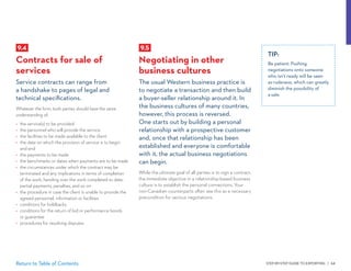 STEP-BY-STEP GUIDE TO EXPORTING | 64Return to Table of Contents
9.5
Negotiating in other
business cultures
The usual Western business practice is
to negotiate a transaction and then build
a buyer-seller relationship around it. In
the business cultures of many countries,
however, this process is reversed.
One starts out by building a personal
relationship with a prospective customer
and, once that relationship has been
established and everyone is comfortable
with it, the actual business negotiations
can begin.
While the ultimate goal of all parties is to sign a contract,
the immediate objective in a relationship-based business
culture is to establish the personal connections. Your
non-Canadian counterparts often see this as a necessary
precondition for serious negotiations.
TIP:
Be patient. Pushing
negotiations onto someone
who isn’t ready will be seen
as rudeness, which can greatly
diminish the possibility of
a sale.
9.4
Contracts for sale of
services
Service contracts can range from
a handshake to pages of legal and
technical specifications.
Whatever the form, both parties should have the same
understanding of:
•	 the service(s) to be provided
•	 the personnel who will provide the service
•	 the facilities to be made available to the client
•	 the date on which the provision of service is to begin
and end
•	 the payments to be made
•	 the benchmarks or dates when payments are to be made
•	 the circumstances under which the contract may be
terminated and any implications in terms of completion
of the work, handing over the work completed to date,
partial payments, penalties, and so on
•	 the procedure in case the client is unable to provide the
agreed personnel, information or facilities
•	 conditions for holdbacks
•	 conditions for the return of bid or performance bonds
or guarantee
•	 procedures for resolving disputes
 