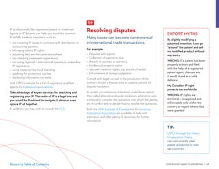 STEP-BY-STEP GUIDE TO EXPORTING | 69Return to Table of Contents
EXPORT MYTHS
By slightly modifying a
patented invention, I can go
“around” the patent and sell
my modified product without
any worry.
WRONG: If a patent has been
properly written and filed
with the help of a registered
patent agent, chances are
it would stand as a solid
defence.
My Canadian IP right
protects me worldwide.
WRONG: IP rights are
territorial – recognized and
enforceable only within the
country or region where they
were granted
IP professionals, like registered patent or trademark
agents or IP lawyers, can help you avoid the common
IP pitfalls made by exporters, such as:
•	 not covering IP issues in contracts with distributors or
outsourcing partners
•	 infringing others’ IP rights
•	 assuming laws are the same everywhere
•	 not checking trademark registrations
•	 not using regional / international systems to streamline
IP registration
•	 using inappropriate local branding
•	 applying for protection too late
•	 disclosing information too early
Visit CIPO’s website for a list of registered qualified
agents for trademarks and patents.
Take advantage of expert services for searching and
registering your IP. The realm of IP is a legal one and
you would be ill-advised to navigate it alone or even
ignore IP all together.
In addition, you may wish to consult the TCS.
TIP:
CIPO, through the Patent
Cooperation Treaty,
can concurrently seek
patent protection in over
140 countries.
9.9
Resolving disputes
Many issues can become controversial
in international trade transactions.
For example:
•	 Disputes with agents
•	 Collection of payments due
•	 Breach of contract or warranty
•	 Intellectual property rights
•	 Secured creditors’ rights, e.g. seizure of assets
•	 Enforcement of foreign judgments
Consult with legal counsel in the jurisdiction of the
contract should a dispute arise to explore options for
dispute resolution.
In certain circumstances, arbitration could be an option.
Also called alternative dispute resolution, arbitration uses
a tribunal to consider the questions over which the parties
are in conflict and to decide how to resolve the questions.
Both the ADR Institute of Canada and the American
Arbitration Association are available to help with
arbitration and offer plenty of resources for further
information.
 