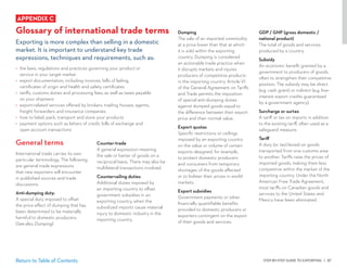 STEP-BY-STEP GUIDE TO EXPORTING | 87Return to Table of Contents
Dumping
The sale of an imported commodity
at a price lower than that at which
it is sold within the exporting
country. Dumping is considered
an actionable trade practice when
it disrupts markets and injures
producers of competitive products
in the importing country. Article VI
of the General Agreement on Tariffs
and Trade permits the imposition
of special anti-dumping duties
against dumped goods equal to
the difference between their export
price and their normal value.
Export quotas
Specific restrictions or ceilings
imposed by an exporting country
on the value or volume of certain
exports designed, for example,
to protect domestic producers
and consumers from temporary
shortages of the goods affected
or to bolster their prices in world
markets.
Export subsidies
Government payments or other
financially quantifiable benefits
provided to domestic producers or
exporters contingent on the export
of their goods and services.
Counter-trade
A general expression meaning
the sale or barter of goods on a
reciprocal basis. There may also be
multilateral transactions involved.
Countervailing duties
Additional duties imposed by
an importing country to offset
government subsidies in an
exporting country, when the
subsidized imports cause material
injury to domestic industry in the
importing country.
APPENDIX C
Glossary of international trade terms
Exporting is more complex than selling in a domestic
market. It is important to understand key trade
expressions, techniques and requirements, such as:
•	 the laws, regulations and practices governing your product or
service in your target market
•	 export documentation, including invoices, bills of lading,
certificates of origin and health and safety certificates
•	 tariffs, customs duties and processing fees, as well as taxes payable
on your shipment
•	 export-related services offered by brokers, trading houses, agents,
freight forwarders and insurance companies
•	 how to label, pack, transport and store your products
•	 payment options such as letters of credit, bills of exchange and
open account transactions
General terms
International trade carries its own
particular terminology. The following
are general trade expressions
that new exporters will encounter
in published sources and trade
discussions.
Anti-dumping duty:
A special duty imposed to offset
the price effect of dumping that has
been determined to be materially
harmful to domestic producers.
(See also, Dumping)
GDP / GNP (gross domestic /
national product)
The total of goods and services
produced by a country.
Subsidy
An economic benefit granted by a
government to producers of goods,
often to strengthen their competitive
position. The subsidy may be direct
(e.g. cash grant) or indirect (e.g. low-
interest export credits guaranteed
by a government agency).
Surcharge or surtax
A tariff or tax on imports in addition
to the existing tariff, often used as a
safeguard measure.
Tariff
A duty (or tax) levied on goods
transported from one customs area
to another. Tariffs raise the prices of
imported goods, making them less
competitive within the market of the
importing country. Under the North
American Free Trade Agreement,
most tariffs on Canadian goods and
services to the United States and
Mexico have been eliminated.
 