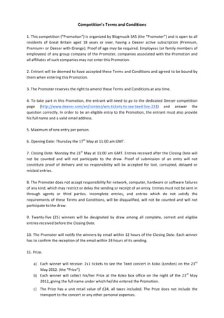 Competition’s	
  Terms	
  and	
  Conditions	
  
	
  
1.	
  This	
  competition	
  (“Promotion”)	
  is	
  organized	
  by	
  Blogmusik	
  SAS	
  (the	
  “Promoter”)	
  and	
  is	
  open	
  to	
  all	
  
residents	
   of	
   Great	
   Britain	
   aged	
   18	
   years	
   or	
   over,	
   having	
   a	
   Deezer	
   active	
   subscription	
   (Premium,	
  
Premium+	
  or	
  Deezer	
  with	
  Orange).	
  Proof	
  of	
  age	
  may	
  be	
  required.	
  Employees	
  (or	
  family	
  members	
  of	
  
employees)	
  of	
  any	
  group	
  company	
  of	
  the	
  Promoter,	
  companies	
  associated	
  with	
  the	
  Promotion	
  and	
  
all	
  affiliates	
  of	
  such	
  companies	
  may	
  not	
  enter	
  this	
  Promotion.	
  	
  
	
  
2.	
  Entrant	
  will	
  be	
  deemed	
  to	
  have	
  accepted	
  these	
  Terms	
  and	
  Conditions	
  and	
  agreed	
  to	
  be	
  bound	
  by	
  
them	
  when	
  entering	
  this	
  Promotion.	
  	
  
	
  
3.	
  The	
  Promoter	
  reserves	
  the	
  right	
  to	
  amend	
  these	
  Terms	
  and	
  Conditions	
  at	
  any	
  time.	
  	
  
	
  
4.	
  To	
  take	
  part	
  in	
  this	
  Promotion,	
  the	
  entrant	
  will	
  need	
  to	
  go	
  to	
  the	
  dedicated	
  Deezer	
  competition	
  
page	
   (http://www.deezer.com/en/contest/win-­‐tickets-­‐to-­‐see-­‐teed-­‐live-­‐231)	
   and	
   answer	
   the	
  
question	
  correctly.	
  In	
  order	
  to	
  be	
  an	
  eligible	
  entry	
  to	
  the	
  Promotion,	
  the	
  entrant	
  must	
  also	
  provide	
  
his	
  full	
  name	
  and	
  a	
  valid	
  email	
  address.	
  
	
  
5.	
  Maximum	
  of	
  one	
  entry	
  per	
  person.	
  	
  
	
  
6.	
  Opening	
  Date:	
  Thursday	
  the	
  17th	
  May	
  at	
  11:00	
  am	
  GMT.	
  
	
  
7.	
  Closing	
  Date:	
  Monday	
  the	
  21st	
  May	
  at	
  11:00	
  am	
  GMT.	
  Entries	
  received	
  after	
  the	
  Closing	
  Date	
  will	
  
not	
   be	
   counted	
   and	
   will	
   not	
   participate	
   to	
   the	
   draw.	
   Proof	
   of	
   submission	
   of	
   an	
   entry	
   will	
   not	
  
constitute	
   proof	
   of	
   delivery	
   and	
   no	
   responsibility	
   will	
   be	
   accepted	
   for	
   lost,	
   corrupted,	
   delayed	
   or	
  
mislaid	
  entries.	
  
	
  
8.	
  The	
  Promoter	
  does	
  not	
  accept	
  responsibility	
  for	
  network,	
  computer,	
  hardware	
  or	
  software	
  failures	
  
of	
  any	
  kind,	
  which	
  may	
  restrict	
  or	
  delay	
  the	
  sending	
  or	
  receipt	
  of	
  an	
  entry.	
  Entries	
  must	
  not	
  be	
  sent	
  in	
  
through	
   agents	
   or	
   third	
   parties.	
   Incomplete	
   entries,	
   and	
   entries	
   which	
   do	
   not	
   satisfy	
   the	
  
requirements	
   of	
   these	
   Terms	
   and	
   Conditions,	
   will	
   be	
   disqualified,	
   will	
   not	
   be	
   counted	
   and	
   will	
   not	
  
participate	
  to	
  the	
  draw.	
  
	
  
9.	
   Twenty-­‐five	
   (25)	
   winners	
   will	
   be	
   designated	
   by	
   draw	
   among	
   all	
   complete,	
   correct	
   and	
   eligible	
  
entries	
  received	
  before	
  the	
  Closing	
  Date.	
  
	
  
10.	
  The	
  Promoter	
  will	
  notify	
  the	
  winners	
  by	
  email	
  within	
  12	
  hours	
  of	
  the	
  Closing	
  Date.	
  Each	
  winner	
  
has	
  to	
  confirm	
  the	
  reception	
  of	
  the	
  email	
  within	
  24	
  hours	
  of	
  its	
  sending.	
  	
  
	
  
11.	
  Prize.	
  	
  
	
  
        a) Each	
   winner	
   will	
   receive:	
   2x1	
   tickets	
   to	
   see	
   the	
   Teed	
   concert	
   in	
   Koko	
   (London)	
   on	
   the	
   23rd	
  
                May	
  2012.	
  (the	
  “Prize”)	
  
        b) Each	
   winner	
   will	
   collect	
   his/her	
   Prize	
   at	
   the	
   Koko	
   box	
   office	
   on	
   the	
   night	
   of	
   the	
   23rd	
   May	
  
                2012,	
  giving	
  the	
  full	
  name	
  under	
  which	
  he/she	
  entered	
  the	
  Promotion.	
  
      c) The	
   Prize	
   has	
   a	
   unit	
   retail	
   value	
   of	
   £24,	
   all	
   taxes	
   included.	
   The	
   Prize	
   does	
   not	
   include	
   the	
  
         transport	
  to	
  the	
  concert	
  or	
  any	
  other	
  personal	
  expenses.	
  
 