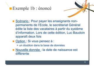 Exemple 1b : énoncé

  Scénario : Pour payer les enseignants non-
   permanents de l’Ecole, le secrétariat Général
   édite la liste des vacataires à partir du système
   d’information. Lors de cette édition, Luc Baudoin
   apparaît deux fois
  Option : Si vous pensez à :
     >  un doublon dans la base de données
    Nouvelle donnée : la date de naissance est
     différente

                                                   12
 