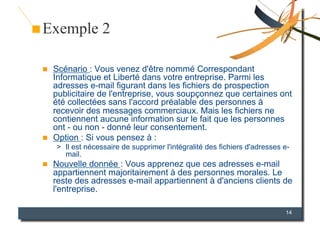 Exemple 2

    Scénario : Vous venez d'être nommé Correspondant
     Informatique et Liberté dans votre entreprise. Parmi les
     adresses e-mail figurant dans les fichiers de prospection
     publicitaire de l'entreprise, vous soupçonnez que certaines ont
     été collectées sans l'accord préalable des personnes à
     recevoir des messages commerciaux. Mais les fichiers ne
     contiennent aucune information sur le fait que les personnes
     ont - ou non - donné leur consentement.
    Option : Si vous pensez à :
     >  Il est nécessaire de supprimer l'intégralité des fichiers d'adresses e-
        mail.
    Nouvelle donnée : Vous apprenez que ces adresses e-mail
     appartiennent majoritairement à des personnes morales. Le
     reste des adresses e-mail appartiennent à d'anciens clients de
     l'entreprise.

                                                                             14
 