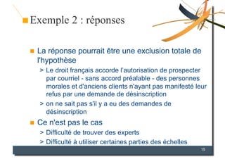Exemple 2 : réponses

    La réponse pourrait être une exclusion totale de
     l'hypothèse
     >  Le droit français accorde l’autorisation de prospecter
        par courriel - sans accord préalable - des personnes
        morales et d'anciens clients n'ayant pas manifesté leur
        refus par une demande de désinscription
     >  on ne sait pas s'il y a eu des demandes de
        désinscription
    Ce n'est pas le cas
     >  Difficulté de trouver des experts
     >  Difficulté à utiliser certaines parties des échelles
                                                               15
 