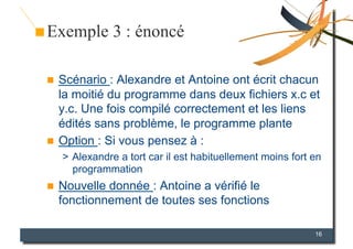 Exemple 3 : énoncé

  Scénario : Alexandre et Antoine ont écrit chacun
   la moitié du programme dans deux fichiers x.c et
   y.c. Une fois compilé correctement et les liens
   édités sans problème, le programme plante
  Option : Si vous pensez à :
     >  Alexandre a tort car il est habituellement moins fort en
        programmation
    Nouvelle donnée : Antoine a vérifié le
     fonctionnement de toutes ses fonctions

                                                              16
 