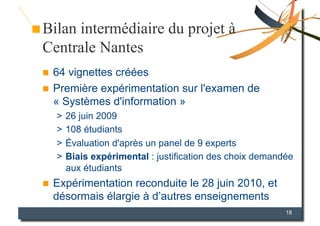 Bilan intermédiaire du projet à
Centrale Nantes
  64 vignettes créées
  Première expérimentation sur l'examen de
   « Systèmes d'information »
     >  26 juin 2009
     >  108 étudiants
     >  Évaluation d'après un panel de 9 experts
     >  Biais expérimental : justification des choix demandée
        aux étudiants
    Expérimentation reconduite le 28 juin 2010, et
     désormais élargie à d’autres enseignements
                                                           18
 