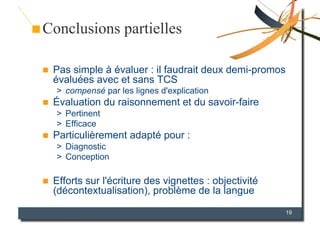Conclusions partielles

    Pas simple à évaluer : il faudrait deux demi-promos
     évaluées avec et sans TCS
     >  compensé par les lignes d'explication
    Évaluation du raisonnement et du savoir-faire
     >  Pertinent
     >  Efficace
    Particulièrement adapté pour :
     >  Diagnostic
     >  Conception

    Efforts sur l'écriture des vignettes : objectivité
     (décontextualisation), problème de la langue

                                                           19
 