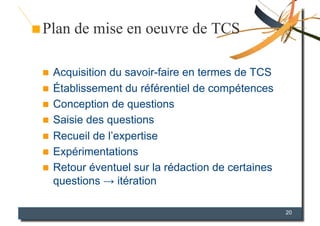 Plan de mise en oeuvre de TCS

  Acquisition du savoir-faire en termes de TCS
  Établissement du référentiel de compétences
  Conception de questions
  Saisie des questions
  Recueil de l’expertise
  Expérimentations
  Retour éventuel sur la rédaction de certaines
   questions → itération

                                                   20
 