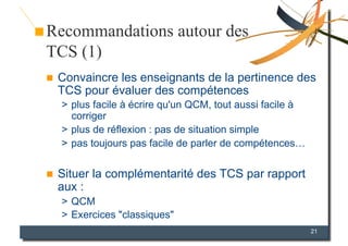 Recommandations autour des
TCS (1)
    Convaincre les enseignants de la pertinence des
     TCS pour évaluer des compétences
     >  plus facile à écrire qu'un QCM, tout aussi facile à
        corriger
     >  plus de réflexion : pas de situation simple
     >  pas toujours pas facile de parler de compétences…


    Situer la complémentarité des TCS par rapport
     aux :
     >  QCM
     >  Exercices "classiques"
                                                              21
 