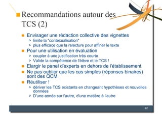 Recommandations autour des
TCS (2)
    Envisager une rédaction collective des vignettes
     >  limite la "contexualisation"
     >  plus efficace que la relecture pour affiner le texte
    Pour une utilisation en évaluation
     >  coupler à une justification très courte
     >  Valide la compétence de l'élève et le TCS !
    Elargir le panel d'experts en dehors de l'établissement
    Ne pas oublier que les cas simples (réponses binaires)
     sont des QCM
    Réutiliser !
     >  dériver les TCS existants en changeant hypothèses et nouvelles
        données
     >  D'une année sur l'autre, d'une matière à l'autre

                                                                    22
 