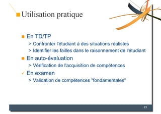 Utilisation pratique

    En TD/TP
     >  Confronter l'étudiant à des situations réalistes
     >  Identifier les failles dans le raisonnement de l'étudiant
    En auto-évaluation
     >  Vérification de l'acquisition de compétences
  En   examen
     >  Validation de compétences "fondamentales"




                                                                23
 