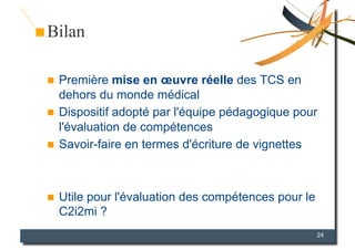 Bilan

  Première mise en œuvre réelle des TCS en
   dehors du monde médical
  Dispositif adopté par l'équipe pédagogique pour
   l'évaluation de compétences
  Savoir-faire en termes d'écriture de vignettes




    Utile pour l'évaluation des compétences pour le
     C2i2mi ?
                                                       24
 