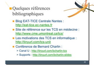 Quelques références
bibliographiques
  Blog EAT-TICE Centrale Nantes :
   http://eat-tice.ec-nantes.fr
  Site de référence sur les TCS en médecine :
   http://www.cme.umontreal.ca/tcs/
  Les motivations des TCS en informatique :
   http://tinyurl.com/tcs-unit
  Conférence de Bernard Charlin :
     >  Canal U : http://tinyurl.com/bcharlin-tcs
     >  Supports : http://tinyurl.com/bcharlin-slides

                                                        26
 