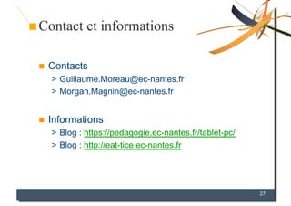 Contact et informations

    Contacts
     >  Guillaume.Moreau@ec-nantes.fr
     >  Morgan.Magnin@ec-nantes.fr


    Informations
     >  Blog : https://pedagogie.ec-nantes.fr/tablet-pc/
     >  Blog : http://eat-tice.ec-nantes.fr




                                                           27
 