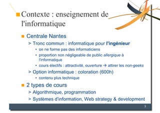Contexte : enseignement de
l'informatique
    Centrale Nantes
     >  Tronc commun : informatique pour l'ingénieur
        •  on ne forme pas des informaticiens
        •  proportion non négligeable de public allergique à
           l'informatique
        •  cours électifs : attractivité, ouverture  attirer les non-geeks
     >  Option informatique : coloration (600h)
        •  contenu plus technique
    2 types de cours
     >  Algorithmique, programmation
     >  Systèmes d'information, Web strategy & development
                                                                              3
 