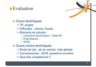 Evaluation

    Cours techniques
     >  TP, projets
     >  Difficultés : volume, fraude
     >  Eléments de solution
        •  corrections électroniques : Tablet PC
        •  Projet MarkUs
        •  QCM+
    Cours moins techniques
     >  Etude de cas : pb du volume, note globale
     >  Connaissances : QCM, questions ouvertes
     >  Quid des compétences ?
                                                    4
 