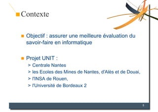 Contexte

    Objectif : assurer une meilleure évaluation du
     savoir-faire en informatique

    Projet UNIT :
     >  Centrale Nantes
     >  les Ecoles des Mines de Nantes, d'Alès et de Douai,
     >  l'INSA de Rouen,
     >  l'Université de Bordeaux 2



                                                              5
 