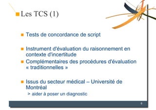 Les TCS (1)

    Tests de concordance de script

  Instrument d'évaluation du raisonnement en
   contexte d'incertitude
  Complémentaires des procédures d'évaluation
   « traditionnelles »

    Issus du secteur médical – Université de
     Montréal
     >  aider à poser un diagnostic
                                                 6
 