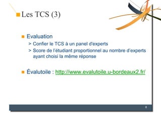 Les TCS (3)

    Evaluation
     >  Confier le TCS à un panel d'experts
     >  Score de l’étudiant proportionnel au nombre d’experts
        ayant choisi la même réponse


    Évalutoile : http://www.evalutoile.u-bordeaux2.fr/




                                                            8
 