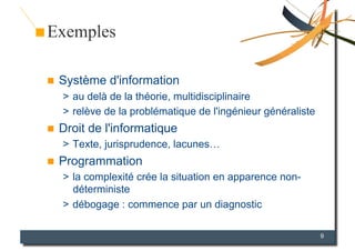 Exemples

    Système d'information
     >  au delà de la théorie, multidisciplinaire
     >  relève de la problématique de l'ingénieur généraliste
    Droit de l'informatique
     >  Texte, jurisprudence, lacunes…
    Programmation
     >  la complexité crée la situation en apparence non-
        déterministe
     >  débogage : commence par un diagnostic

                                                                9
 
