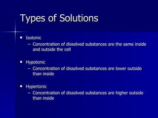 Types of Solutions Isotonic Concentration of dissolved substances are the same inside and outside the cell Hypotonic Concentration of dissolved substances are lower outside than inside Hypertonic Concentration of dissolved substances are higher outside than inside 