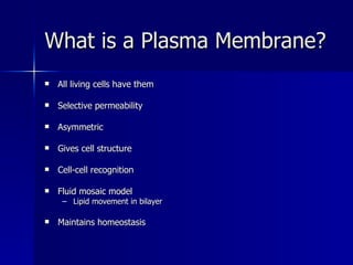 What is a Plasma Membrane? All living cells have them Selective permeability Asymmetric Gives cell structure Cell-cell recognition Fluid mosaic model Lipid movement in bilayer Maintains homeostasis 