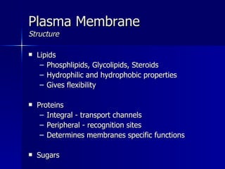 Plasma Membrane Structure Lipids Phosphlipids, Glycolipids, Steroids Hydrophilic and hydrophobic properties Gives flexibility Proteins Integral - transport channels Peripheral - recognition sites Determines membranes specific functions Sugars 