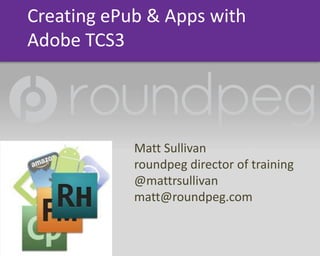 Creating ePub &Apps with Adobe TCS3 Matt Sullivan roundpeg director of training @mattrsullivan matt@roundpeg.com 