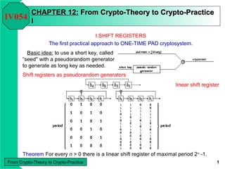 From Crypto-Theory to Crypto-Practice 1
CHAPTERCHAPTER 112:2: From Crypto-Theory to Crypto-PracticeFrom Crypto-Theory to Crypto-Practice
II
I.SHIFT REGISTERS
The first practical approach to ONE-TIME PAD cryptosystem.
IV054
Basic idea: to use a short key, called
“seed'' with a pseudorandom generator
to generate as long key as needed.
Shift registers as pseudorandom generators
linear shift register
Theorem For every n > 0 there is a linear shift register of maximal period 2n
-1.
 